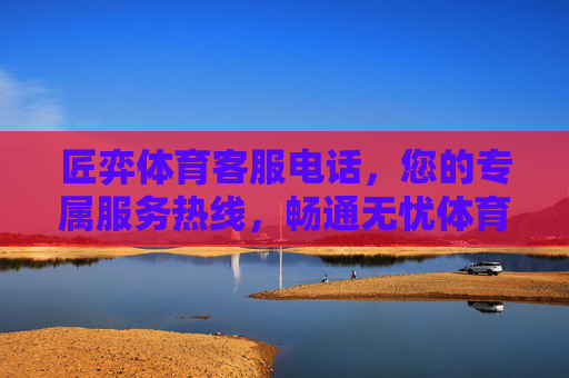 匠弈体育客服电话，您的专属服务热线，畅通无忧体育体验，匠弈体育客服电话，专属热线，畅通无忧体育体验