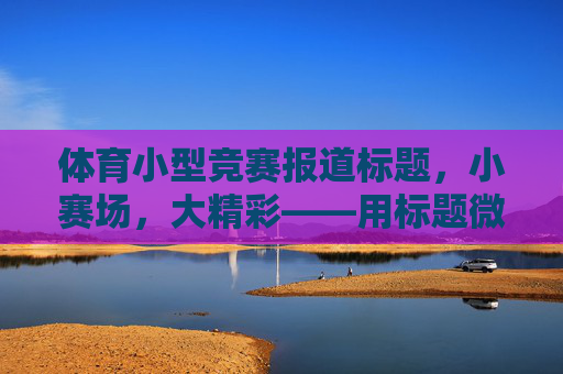 体育小型竞赛报道标题，小赛场，大精彩——用标题微光点亮基层体育传播，小赛场大精彩，基层体育星光耀