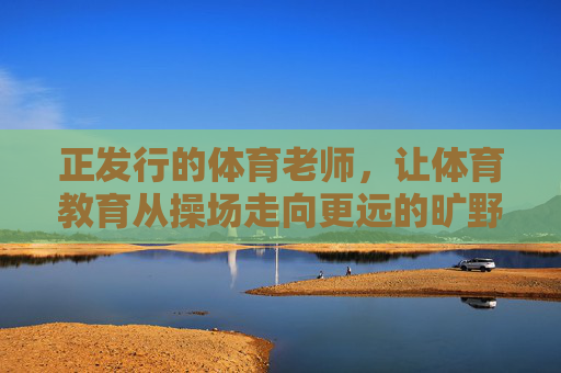 正发行的体育老师,让体育教育从操场走向更远的旷野,从操场到旷野,体育老师的教育拓荒 正发行的体育老师,让体育教育从操场走向更远的旷野,从操场到旷野,体育老师的教育拓荒