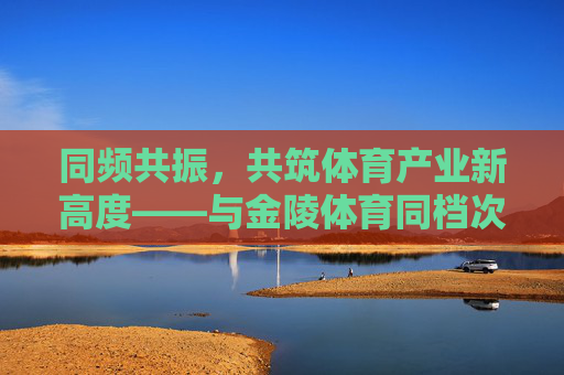 同频共振,共筑体育产业新高度——与金陵体育同档次的行业力量,同频共振,同档次行业力量共筑体育产业新高度 同频共振,共筑体育产业新高度——与金陵体育同档次的行业力量,同频共振,同档次行业力量共筑体育产业新高度
