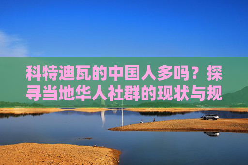 科特迪瓦的中国人多吗?探寻当地华人社群的现状与规模,科特迪瓦华人社群现状与规模探析 科特迪瓦的中国人多吗?探寻当地华人社群的现状与规模,科特迪瓦华人社群现状与规模探析