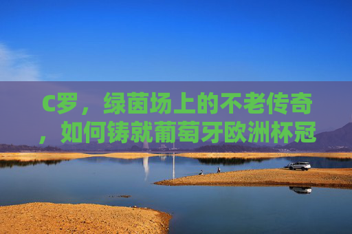 C罗，绿茵场上的不老传奇，如何铸就葡萄牙欧洲杯冠军之路？C罗不老传奇，铸就葡萄牙欧洲杯冠军之路