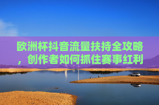 欧洲杯抖音流量扶持全攻略，创作者如何抓住赛事红利？欧洲杯抖音流量扶持全攻略，创作者掘金赛事红利