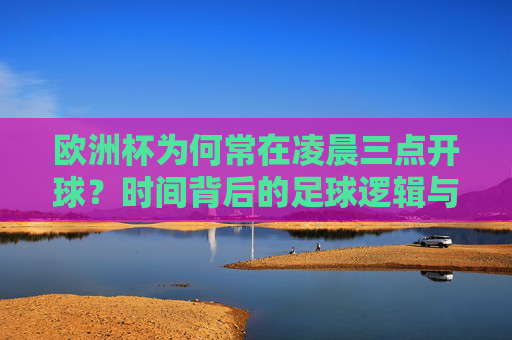 欧洲杯为何常在凌晨三点开球？时间背后的足球逻辑与球迷热情，欧洲杯凌晨三点开球，时间背后的足球逻辑与球迷热情