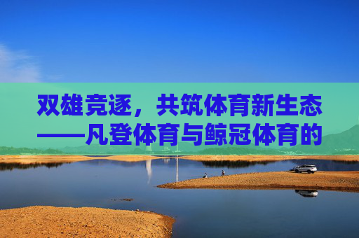 双雄竞逐,共筑体育新生态——凡登体育与鲸冠体育的破局之路,双雄竞逐共筑体育新生态 双雄竞逐,共筑体育新生态——凡登体育与鲸冠体育的破局之路,双雄竞逐共筑体育新生态