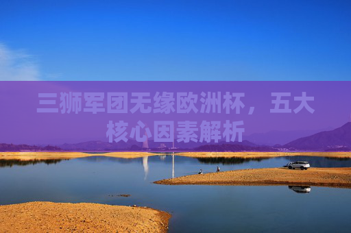 三狮军团无缘欧洲杯,五大核心因素解析 三狮军团无缘欧洲杯,五大核心因素解析