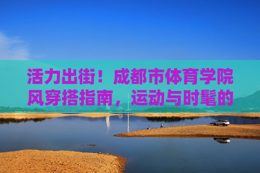 活力出街!成都市体育学院风穿搭指南,运动与时髦的满分碰撞,活力出街!成都体院运动时髦穿搭指南 活力出街!成都市体育学院风穿搭指南,运动与时髦的满分碰撞,活力出街!成都体院运动时髦穿搭指南