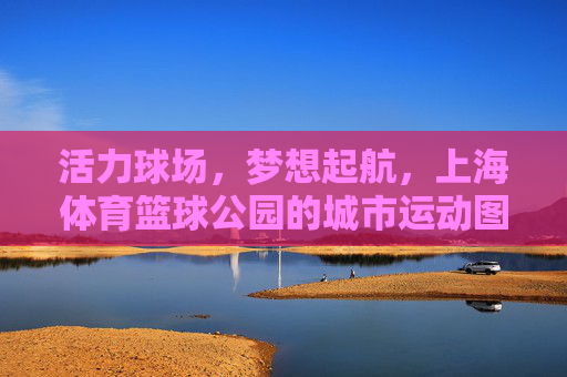 活力球场,梦想起航,上海体育篮球公园的城市运动图景,上海体育篮球公园,活力球场,梦想启航的城市运动图景 活力球场,梦想起航,上海体育篮球公园的城市运动图景,上海体育篮球公园,活力球场,梦想启航的城市运动图景