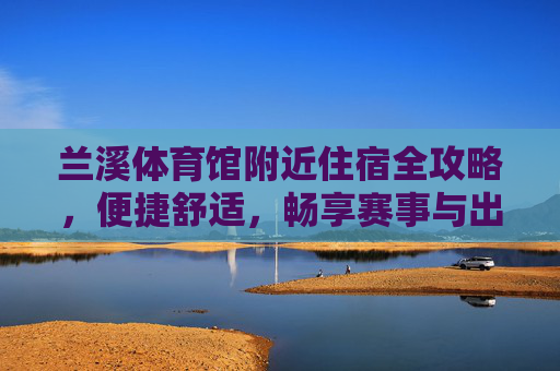 兰溪体育馆附近住宿全攻略,便捷舒适,畅享赛事与出行,兰溪体育馆附近住宿全攻略,便捷舒适,畅享赛事与出行 兰溪体育馆附近住宿全攻略,便捷舒适,畅享赛事与出行,兰溪体育馆附近住宿全攻略,便捷舒适,畅享赛事与出行