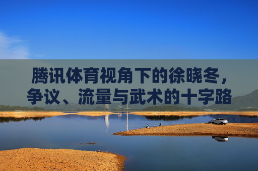腾讯体育视角下的徐晓冬,争议、流量与武术的十字路口,腾讯体育视角下的徐晓冬,争议、流量与武术的十字路口 腾讯体育视角下的徐晓冬,争议、流量与武术的十字路口,腾讯体育视角下的徐晓冬,争议、流量与武术的十字路口