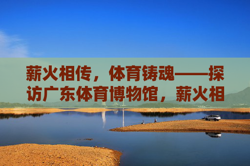 薪火相传,体育铸魂——探访广东体育博物馆,薪火相传,体育铸魂——广东体育博物馆 薪火相传,体育铸魂——探访广东体育博物馆,薪火相传,体育铸魂——广东体育博物馆