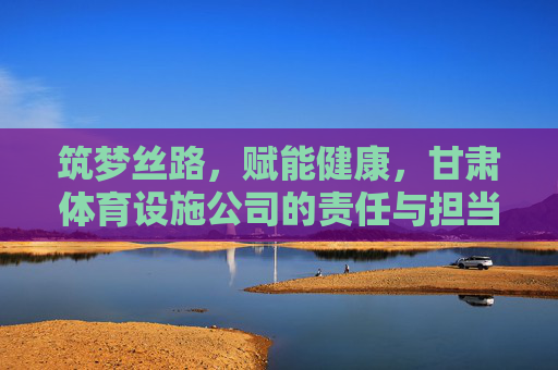 筑梦丝路,赋能健康,甘肃体育设施公司的责任与担当,筑梦丝路 健康赋能,甘肃体育设施公司的责任担当 筑梦丝路,赋能健康,甘肃体育设施公司的责任与担当,筑梦丝路 健康赋能,甘肃体育设施公司的责任担当