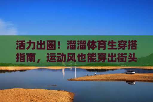 活力出圈!溜溜体育生穿搭指南,运动风也能穿出街头感,活力出圈!体育生运动风街头穿搭指南 活力出圈!溜溜体育生穿搭指南,运动风也能穿出街头感,活力出圈!体育生运动风街头穿搭指南