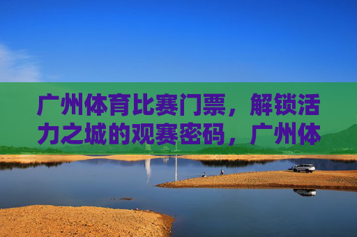 广州体育比赛门票,解锁活力之城的观赛密码,广州体育门票,解锁活力之城的观赛密码 广州体育比赛门票,解锁活力之城的观赛密码,广州体育门票,解锁活力之城的观赛密码