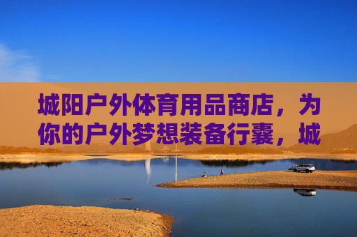 城阳户外体育用品商店,为你的户外梦想装备行囊,城阳户外体育用品商店,为你的户外梦想装备行囊 城阳户外体育用品商店,为你的户外梦想装备行囊,城阳户外体育用品商店,为你的户外梦想装备行囊