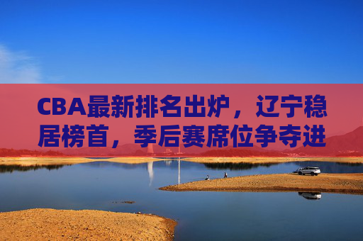 CBA最新排名出炉,辽宁稳居榜首,季后赛席位争夺进入白热化阶段,CBA最新排名,辽宁稳居榜首,季后赛席位争夺白热化 CBA最新排名出炉,辽宁稳居榜首,季后赛席位争夺进入白热化阶段,CBA最新排名,辽宁稳居榜首,季后赛席位争夺白热化