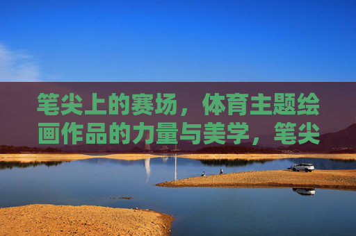 笔尖上的赛场，体育主题绘画作品的力量与美学，笔尖赛场绘力量与美学