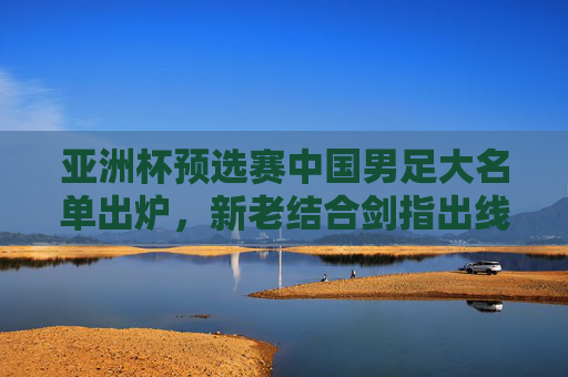 亚洲杯预选赛中国男足大名单出炉,新老结合剑指出线,年轻球员挑大梁,亚洲杯预选赛中国男足大名单出炉,新老结合剑指出线,年轻挑大梁 亚洲杯预选赛中国男足大名单出炉,新老结合剑指出线,年轻球员挑大梁,亚洲杯预选赛中国男足大名单出炉,新老结合剑指出线,年轻挑大梁