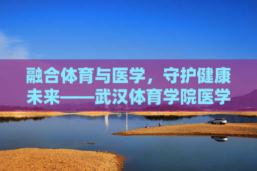 融合体育与医学,守护健康未来——武汉体育学院医学发展之路,体医融合 守护健康未来——武汉体育学院医学发展之路 融合体育与医学,守护健康未来——武汉体育学院医学发展之路,体医融合 守护健康未来——武汉体育学院医学发展之路