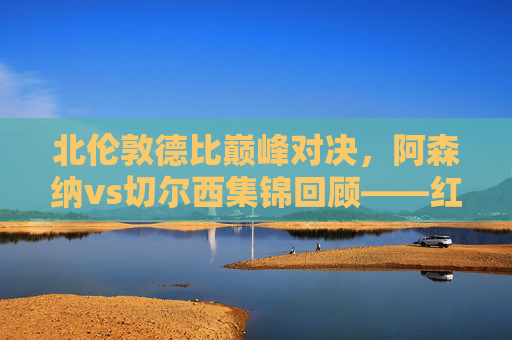 北伦敦德比巅峰对决,阿森纳vs切尔西集锦回顾——红蓝激战,谁主沉浮?阿森纳vs切尔西,北伦敦德比巅峰红蓝激战回顾 北伦敦德比巅峰对决,阿森纳vs切尔西集锦回顾——红蓝激战,谁主沉浮?阿森纳vs切尔西,北伦敦德比巅峰红蓝激战回顾