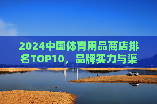 2024中国体育用品商店排名TOP10,品牌实力与渠道布局解析,2024中国体育用品商店TOP10排名,品牌实力与渠道布局解析 2024中国体育用品商店排名TOP10,品牌实力与渠道布局解析,2024中国体育用品商店TOP10排名,品牌实力与渠道布局解析