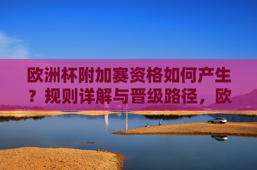 欧洲杯附加赛资格如何产生?规则详解与晋级路径,欧洲杯附加赛资格产生规则与晋级路径详解 欧洲杯附加赛资格如何产生?规则详解与晋级路径,欧洲杯附加赛资格产生规则与晋级路径详解