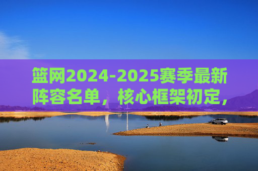 篮网2024-2025赛季最新阵容名单,核心框架初定,年轻化与经验并存,篮网2024-2025赛季阵容框架初定,年轻与经验并存 篮网2024-2025赛季最新阵容名单,核心框架初定,年轻化与经验并存,篮网2024-2025赛季阵容框架初定,年轻与经验并存