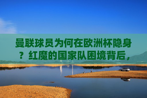 曼联球员为何在欧洲杯隐身?红魔的国家队困境背后,是系统性问题还是偶然?曼联球员欧洲杯隐身,红魔国家队困境是系统问题还是偶然? 曼联球员为何在欧洲杯隐身?红魔的国家队困境背后,是系统性问题还是偶然?曼联球员欧洲杯隐身,红魔国家队困境是系统问题还是偶然?