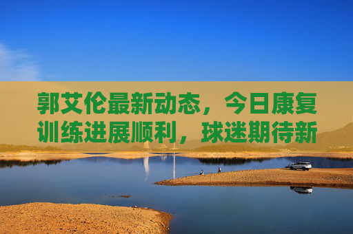 郭艾伦最新动态，今日康复训练进展顺利，球迷期待新赛季回归，郭艾伦康复训练进展顺利 球迷期待新赛季回归