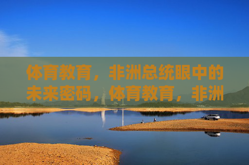 体育教育，非洲总统眼中的未来密码，体育教育，非洲总统的未来密码