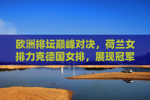 欧洲排坛巅峰对决，荷兰女排力克德国女排，展现冠军底蕴，荷兰女排力克德国 欧洲排坛巅峰对决尽显冠军底蕴