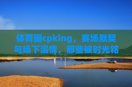 体育圈cpking,赛场默契与场下温情,那些被时光铭记的黄金搭档,体育圈黄金搭档,赛场默契与场下温情的时光铭记 体育圈cpking,赛场默契与场下温情,那些被时光铭记的黄金搭档,体育圈黄金搭档,赛场默契与场下温情的时光铭记