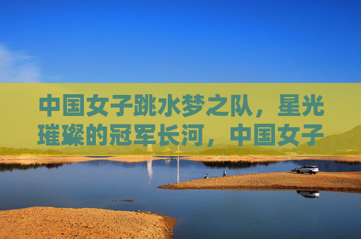 中国女子跳水梦之队,星光璀璨的冠军长河,中国女子跳水梦之队,星光璀璨的冠军长河 中国女子跳水梦之队,星光璀璨的冠军长河,中国女子跳水梦之队,星光璀璨的冠军长河
