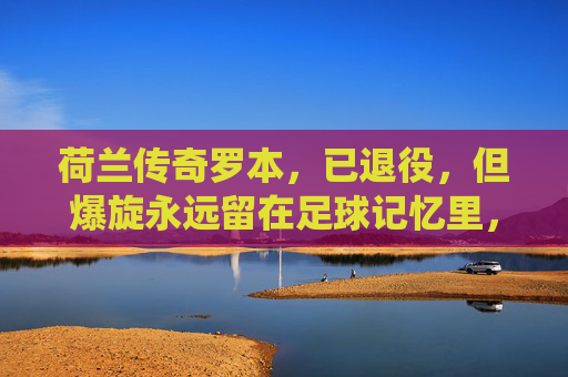 荷兰传奇罗本，已退役，但爆旋永远留在足球记忆里，荷兰传奇罗本，爆旋永存足球记忆