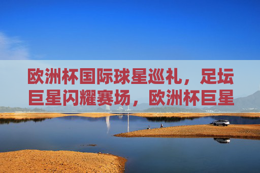 欧洲杯国际球星巡礼,足坛巨星闪耀赛场,欧洲杯巨星巡礼,足坛闪耀赛场 欧洲杯国际球星巡礼,足坛巨星闪耀赛场,欧洲杯巨星巡礼,足坛闪耀赛场