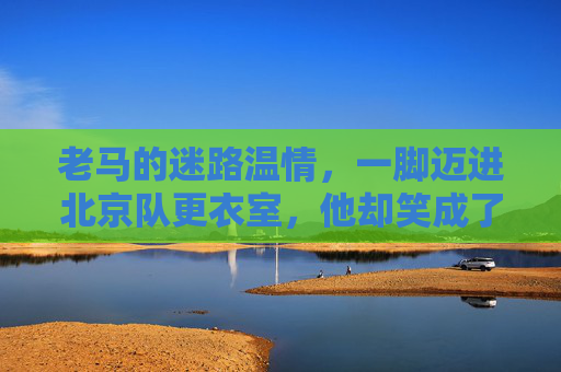 老马的迷路温情,一脚迈进北京队更衣室,他却笑成了自己人,老马迷路北京队更衣室,温情一笑成自己人 老马的迷路温情,一脚迈进北京队更衣室,他却笑成了自己人,老马迷路北京队更衣室,温情一笑成自己人
