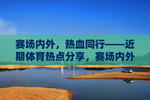 赛场内外，热血同行——近期体育热点分享，赛场内外，热血同行，近期体育热点