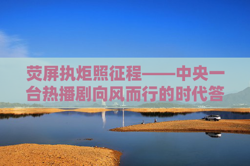 荧屏执炬照征程——中央一台热播剧向风而行的时代答卷，荧屏执炬照征程——向风而行的时代答卷