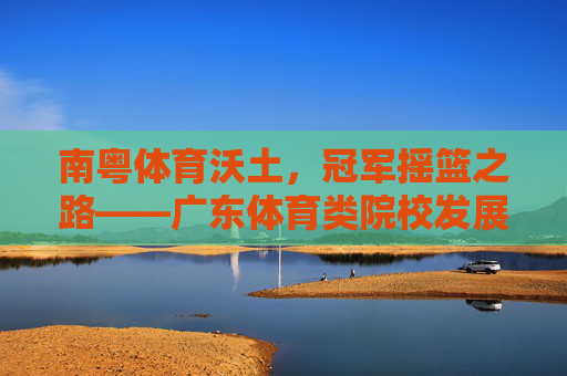 南粤体育沃土，冠军摇篮之路——广东体育类院校发展巡礼，广东体育沃土，冠军摇篮之路