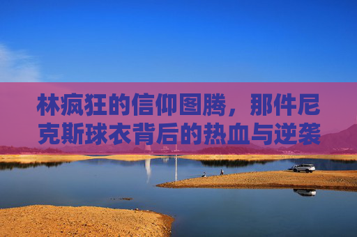 林疯狂的信仰图腾,那件尼克斯球衣背后的热血与逆袭,尼克斯球衣,林疯狂的信仰图腾与热血逆袭 林疯狂的信仰图腾,那件尼克斯球衣背后的热血与逆袭,尼克斯球衣,林疯狂的信仰图腾与热血逆袭