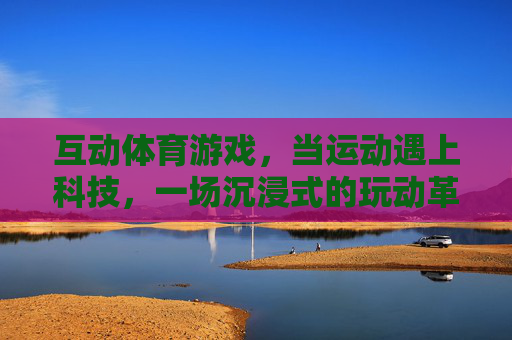 互动体育游戏,当运动遇上科技,一场沉浸式的玩动革命,运动遇上科技,沉浸式玩动革命 互动体育游戏,当运动遇上科技,一场沉浸式的玩动革命,运动遇上科技,沉浸式玩动革命