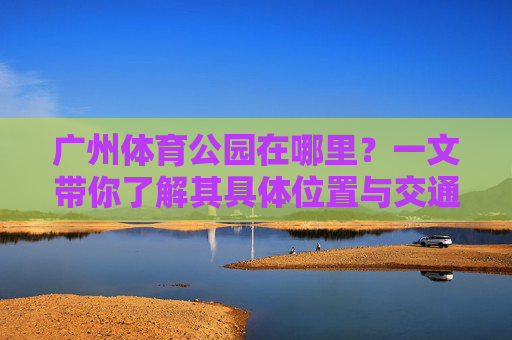 广州体育公园在哪里?一文带你了解其具体位置与交通指南,广州体育公园位置及交通指南 广州体育公园在哪里?一文带你了解其具体位置与交通指南,广州体育公园位置及交通指南