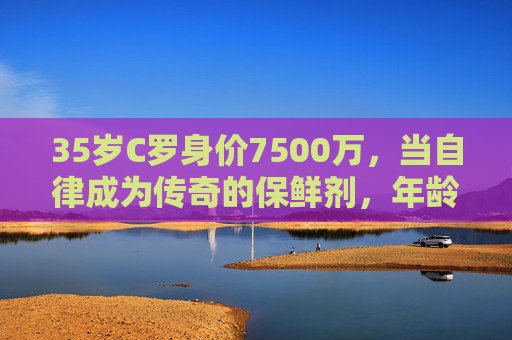 35岁C罗身价7500万，当自律成为传奇的保鲜剂，年龄何曾成为障碍？35岁C罗7500万，自律，让传奇保鲜，年龄何曾成障碍？