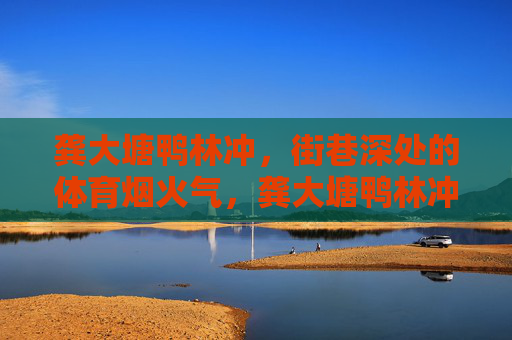 龚大塘鸭林冲,街巷深处的体育烟火气,龚大塘鸭林冲,街巷深处的体育烟火气 龚大塘鸭林冲,街巷深处的体育烟火气,龚大塘鸭林冲,街巷深处的体育烟火气