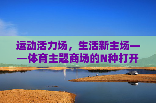运动活力场,生活新主场——体育主题商场的N种打开方式,运动活力场,生活新主场——体育主题商场的N种打开方式 运动活力场,生活新主场——体育主题商场的N种打开方式,运动活力场,生活新主场——体育主题商场的N种打开方式