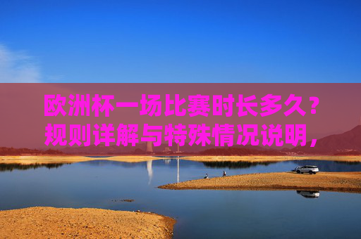 欧洲杯一场比赛时长多久？规则详解与特殊情况说明，欧洲杯比赛时长详解，规则与特殊情况说明