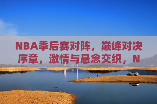 NBA季后赛对阵,巅峰对决序章,激情与悬念交织,NBA季后赛巅峰对决序章,激情与悬念交织 NBA季后赛对阵,巅峰对决序章,激情与悬念交织,NBA季后赛巅峰对决序章,激情与悬念交织