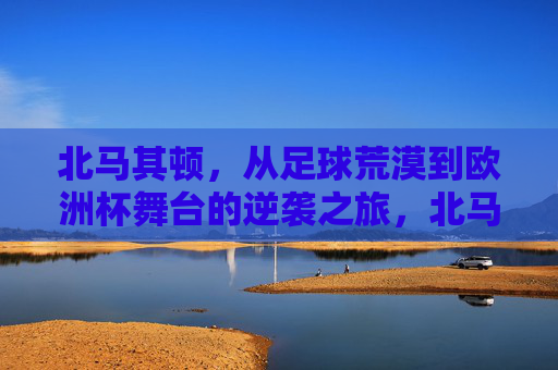 北马其顿,从足球荒漠到欧洲杯舞台的逆袭之旅,北马其顿,从足球荒漠到欧洲杯的逆袭 北马其顿,从足球荒漠到欧洲杯舞台的逆袭之旅,北马其顿,从足球荒漠到欧洲杯的逆袭