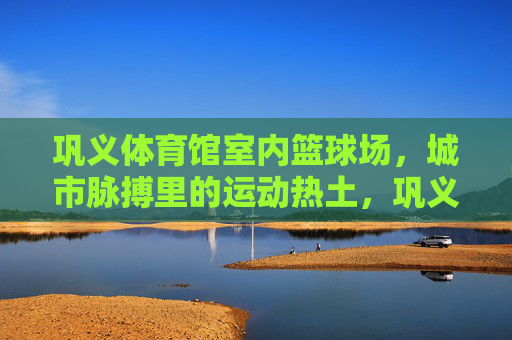 巩义体育馆室内篮球场,城市脉搏里的运动热土,巩义体育馆室内篮球场,城市脉搏的运动热土 巩义体育馆室内篮球场,城市脉搏里的运动热土,巩义体育馆室内篮球场,城市脉搏的运动热土