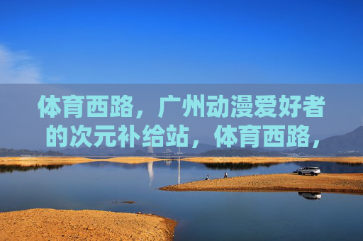 体育西路,广州动漫爱好者的次元补给站,体育西路,广州动漫爱好者的次元补给站 体育西路,广州动漫爱好者的次元补给站,体育西路,广州动漫爱好者的次元补给站
